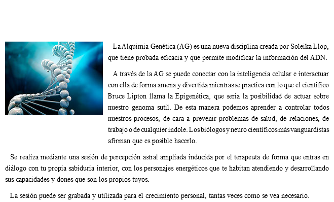  ﷯La Alquimia Genética (AG) es una nueva disciplina creada por Soleika Llop, que tiene probada eficacia y que permite modificar la información del ADN. A través de la AG se puede conectar con la inteligencia celular e interactuar con ella de forma amena y divertida mientras se practica con lo que el científico Bruce Lipton llama la Epigenética, que sería la posibilidad de actuar sobre nuestro genoma sutil. De esta manera podemos aprender a controlar todos nuestros procesos, de cara a prevenir problemas de salud, de relaciones, de trabajo o de cualquier índole. Los biólogos y neuro científicos más vanguardistas afirman que es posible hacerlo. Se realiza mediante una sesión de percepción astral ampliada inducida por el terapeuta de forma que entras en diálogo con tu propia sabiduría interior, con los personajes energéticos que te habitan atendiendo y desarrollando sus capacidades y dones que son los propios tuyos. La sesión puede ser grabada y utilizada para el crecimiento personal, tantas veces como se vea necesario.